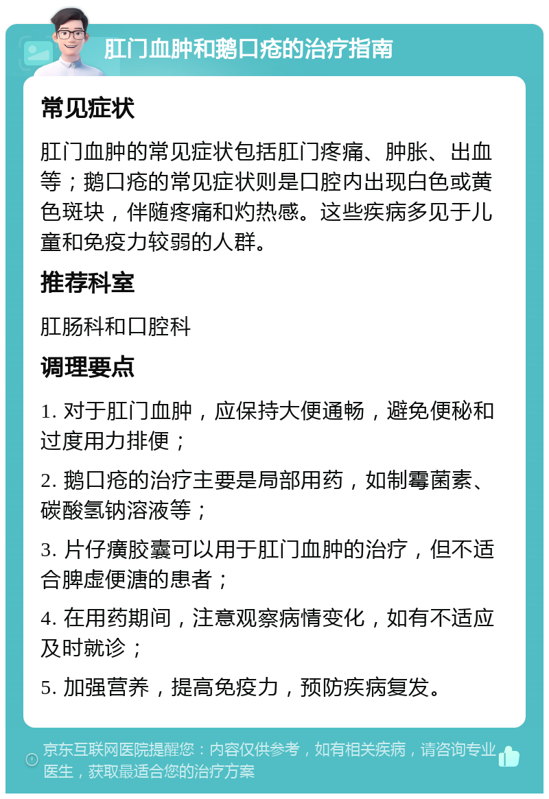 肛门血肿和鹅口疮的治疗指南 常见症状 肛门血肿的常见症状包括肛门疼痛、肿胀、出血等；鹅口疮的常见症状则是口腔内出现白色或黄色斑块，伴随疼痛和灼热感。这些疾病多见于儿童和免疫力较弱的人群。 推荐科室 肛肠科和口腔科 调理要点 1. 对于肛门血肿，应保持大便通畅，避免便秘和过度用力排便； 2. 鹅口疮的治疗主要是局部用药，如制霉菌素、碳酸氢钠溶液等； 3. 片仔癀胶囊可以用于肛门血肿的治疗，但不适合脾虚便溏的患者； 4. 在用药期间，注意观察病情变化，如有不适应及时就诊； 5. 加强营养，提高免疫力，预防疾病复发。