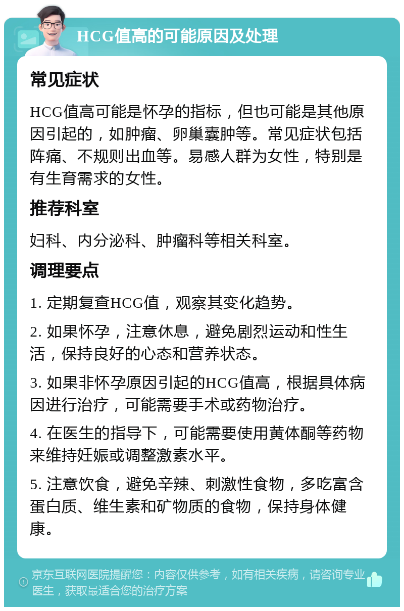 HCG值高的可能原因及处理 常见症状 HCG值高可能是怀孕的指标，但也可能是其他原因引起的，如肿瘤、卵巢囊肿等。常见症状包括阵痛、不规则出血等。易感人群为女性，特别是有生育需求的女性。 推荐科室 妇科、内分泌科、肿瘤科等相关科室。 调理要点 1. 定期复查HCG值，观察其变化趋势。 2. 如果怀孕，注意休息，避免剧烈运动和性生活，保持良好的心态和营养状态。 3. 如果非怀孕原因引起的HCG值高，根据具体病因进行治疗，可能需要手术或药物治疗。 4. 在医生的指导下，可能需要使用黄体酮等药物来维持妊娠或调整激素水平。 5. 注意饮食，避免辛辣、刺激性食物，多吃富含蛋白质、维生素和矿物质的食物，保持身体健康。