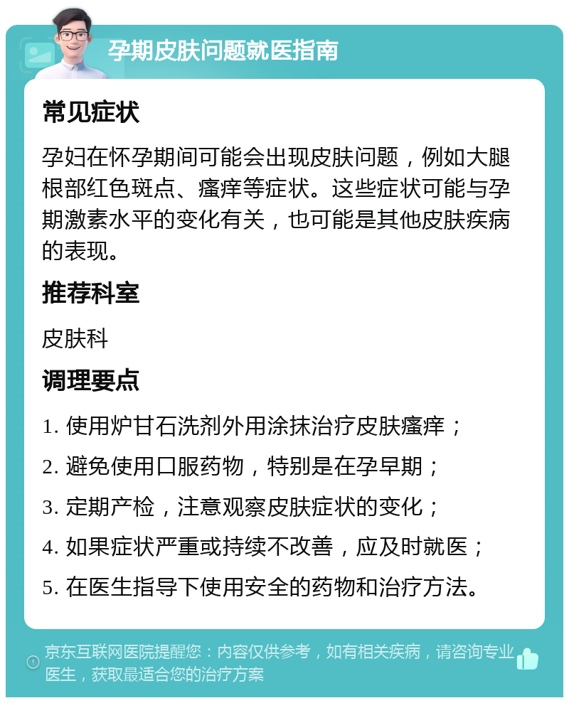 孕期皮肤问题就医指南 常见症状 孕妇在怀孕期间可能会出现皮肤问题，例如大腿根部红色斑点、瘙痒等症状。这些症状可能与孕期激素水平的变化有关，也可能是其他皮肤疾病的表现。 推荐科室 皮肤科 调理要点 1. 使用炉甘石洗剂外用涂抹治疗皮肤瘙痒； 2. 避免使用口服药物，特别是在孕早期； 3. 定期产检，注意观察皮肤症状的变化； 4. 如果症状严重或持续不改善，应及时就医； 5. 在医生指导下使用安全的药物和治疗方法。