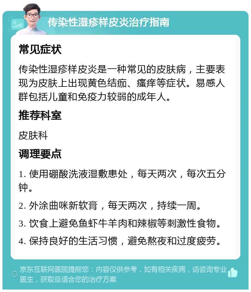 传染性湿疹样皮炎治疗指南 常见症状 传染性湿疹样皮炎是一种常见的皮肤病，主要表现为皮肤上出现黄色结痂、瘙痒等症状。易感人群包括儿童和免疫力较弱的成年人。 推荐科室 皮肤科 调理要点 1. 使用硼酸洗液湿敷患处，每天两次，每次五分钟。 2. 外涂曲咪新软膏，每天两次，持续一周。 3. 饮食上避免鱼虾牛羊肉和辣椒等刺激性食物。 4. 保持良好的生活习惯，避免熬夜和过度疲劳。