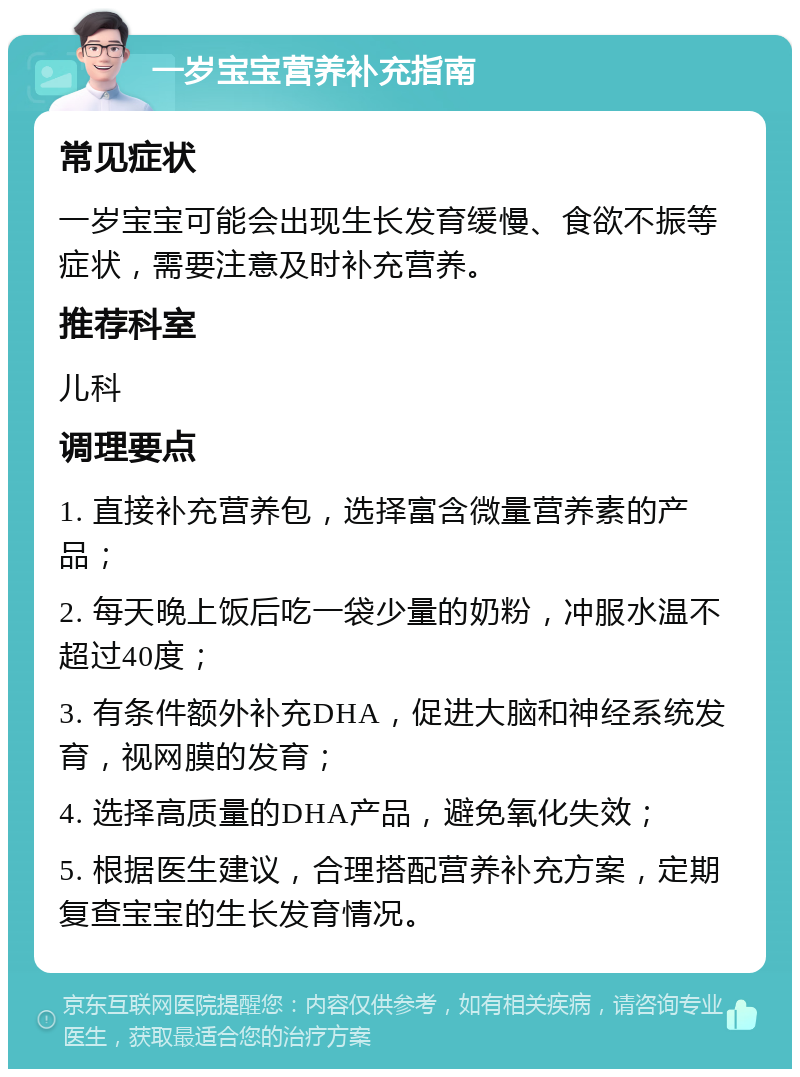 一岁宝宝营养补充指南 常见症状 一岁宝宝可能会出现生长发育缓慢、食欲不振等症状，需要注意及时补充营养。 推荐科室 儿科 调理要点 1. 直接补充营养包，选择富含微量营养素的产品； 2. 每天晚上饭后吃一袋少量的奶粉，冲服水温不超过40度； 3. 有条件额外补充DHA，促进大脑和神经系统发育，视网膜的发育； 4. 选择高质量的DHA产品，避免氧化失效； 5. 根据医生建议，合理搭配营养补充方案，定期复查宝宝的生长发育情况。