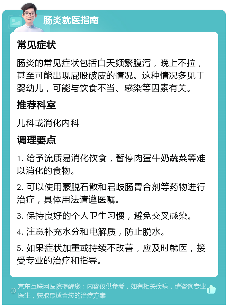 肠炎就医指南 常见症状 肠炎的常见症状包括白天频繁腹泻，晚上不拉，甚至可能出现屁股破皮的情况。这种情况多见于婴幼儿，可能与饮食不当、感染等因素有关。 推荐科室 儿科或消化内科 调理要点 1. 给予流质易消化饮食，暂停肉蛋牛奶蔬菜等难以消化的食物。 2. 可以使用蒙脱石散和君歧肠胃合剂等药物进行治疗，具体用法请遵医嘱。 3. 保持良好的个人卫生习惯，避免交叉感染。 4. 注意补充水分和电解质，防止脱水。 5. 如果症状加重或持续不改善，应及时就医，接受专业的治疗和指导。