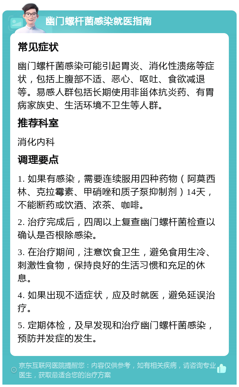 幽门螺杆菌感染就医指南 常见症状 幽门螺杆菌感染可能引起胃炎、消化性溃疡等症状，包括上腹部不适、恶心、呕吐、食欲减退等。易感人群包括长期使用非甾体抗炎药、有胃病家族史、生活环境不卫生等人群。 推荐科室 消化内科 调理要点 1. 如果有感染，需要连续服用四种药物（阿莫西林、克拉霉素、甲硝唑和质子泵抑制剂）14天，不能断药或饮酒、浓茶、咖啡。 2. 治疗完成后，四周以上复查幽门螺杆菌检查以确认是否根除感染。 3. 在治疗期间，注意饮食卫生，避免食用生冷、刺激性食物，保持良好的生活习惯和充足的休息。 4. 如果出现不适症状，应及时就医，避免延误治疗。 5. 定期体检，及早发现和治疗幽门螺杆菌感染，预防并发症的发生。