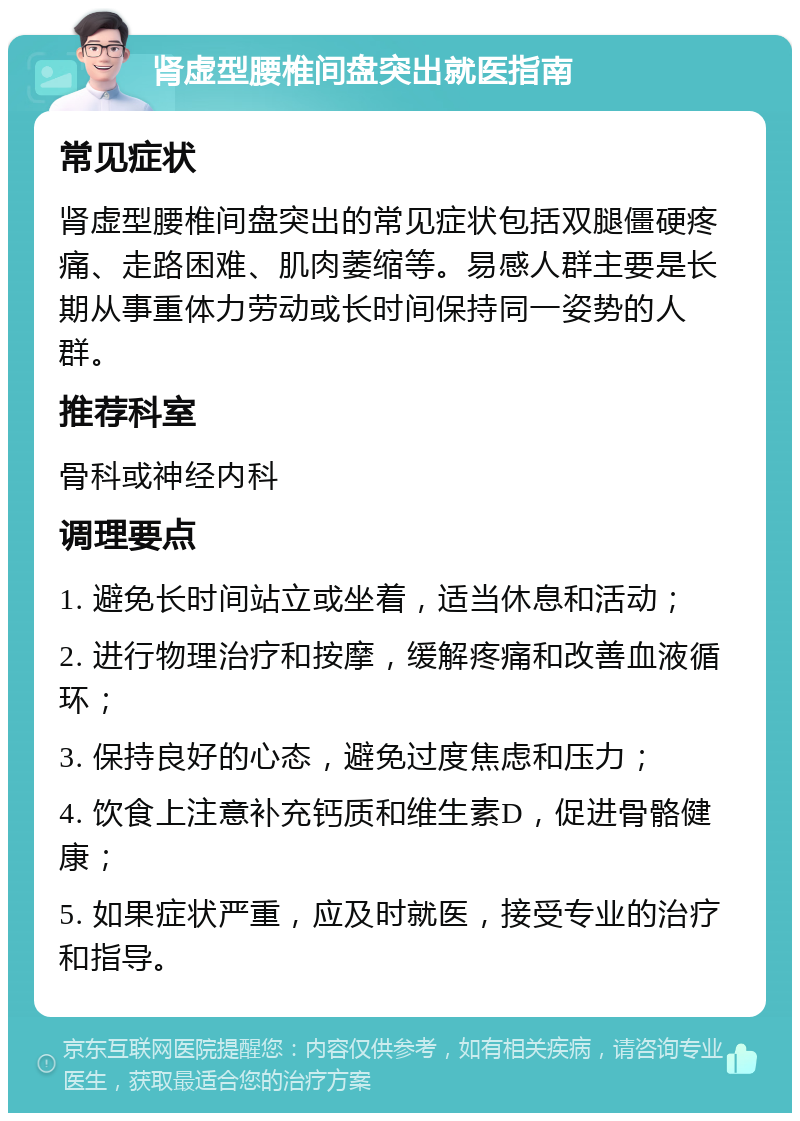 肾虚型腰椎间盘突出就医指南 常见症状 肾虚型腰椎间盘突出的常见症状包括双腿僵硬疼痛、走路困难、肌肉萎缩等。易感人群主要是长期从事重体力劳动或长时间保持同一姿势的人群。 推荐科室 骨科或神经内科 调理要点 1. 避免长时间站立或坐着，适当休息和活动； 2. 进行物理治疗和按摩，缓解疼痛和改善血液循环； 3. 保持良好的心态，避免过度焦虑和压力； 4. 饮食上注意补充钙质和维生素D，促进骨骼健康； 5. 如果症状严重，应及时就医，接受专业的治疗和指导。