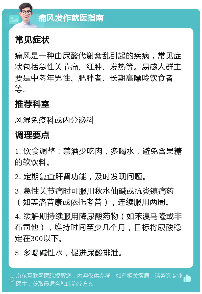 痛风发作就医指南 常见症状 痛风是一种由尿酸代谢紊乱引起的疾病，常见症状包括急性关节痛、红肿、发热等。易感人群主要是中老年男性、肥胖者、长期高嘌呤饮食者等。 推荐科室 风湿免疫科或内分泌科 调理要点 1. 饮食调整：禁酒少吃肉，多喝水，避免含果糖的软饮料。 2. 定期复查肝肾功能，及时发现问题。 3. 急性关节痛时可服用秋水仙碱或抗炎镇痛药（如美洛昔康或依托考昔），连续服用两周。 4. 缓解期持续服用降尿酸药物（如苯溴马隆或非布司他），维持时间至少几个月，目标将尿酸稳定在300以下。 5. 多喝碱性水，促进尿酸排泄。