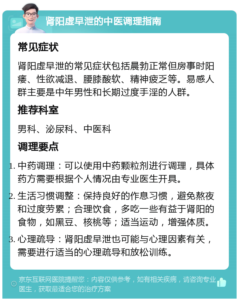 肾阳虚早泄的中医调理指南 常见症状 肾阳虚早泄的常见症状包括晨勃正常但房事时阳痿、性欲减退、腰膝酸软、精神疲乏等。易感人群主要是中年男性和长期过度手淫的人群。 推荐科室 男科、泌尿科、中医科 调理要点 中药调理：可以使用中药颗粒剂进行调理，具体药方需要根据个人情况由专业医生开具。 生活习惯调整：保持良好的作息习惯，避免熬夜和过度劳累；合理饮食，多吃一些有益于肾阳的食物，如黑豆、核桃等；适当运动，增强体质。 心理疏导：肾阳虚早泄也可能与心理因素有关，需要进行适当的心理疏导和放松训练。