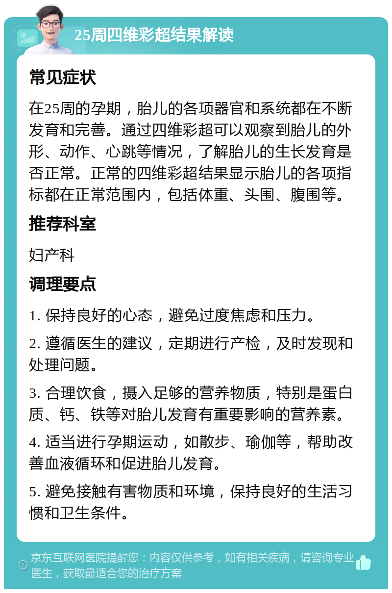 25周四维彩超结果解读 常见症状 在25周的孕期，胎儿的各项器官和系统都在不断发育和完善。通过四维彩超可以观察到胎儿的外形、动作、心跳等情况，了解胎儿的生长发育是否正常。正常的四维彩超结果显示胎儿的各项指标都在正常范围内，包括体重、头围、腹围等。 推荐科室 妇产科 调理要点 1. 保持良好的心态，避免过度焦虑和压力。 2. 遵循医生的建议，定期进行产检，及时发现和处理问题。 3. 合理饮食，摄入足够的营养物质，特别是蛋白质、钙、铁等对胎儿发育有重要影响的营养素。 4. 适当进行孕期运动，如散步、瑜伽等，帮助改善血液循环和促进胎儿发育。 5. 避免接触有害物质和环境，保持良好的生活习惯和卫生条件。