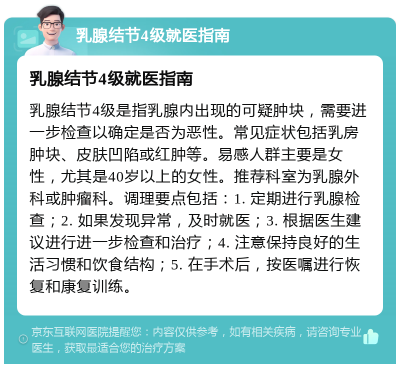 乳腺结节4级就医指南 乳腺结节4级就医指南 乳腺结节4级是指乳腺内出现的可疑肿块，需要进一步检查以确定是否为恶性。常见症状包括乳房肿块、皮肤凹陷或红肿等。易感人群主要是女性，尤其是40岁以上的女性。推荐科室为乳腺外科或肿瘤科。调理要点包括：1. 定期进行乳腺检查；2. 如果发现异常，及时就医；3. 根据医生建议进行进一步检查和治疗；4. 注意保持良好的生活习惯和饮食结构；5. 在手术后，按医嘱进行恢复和康复训练。