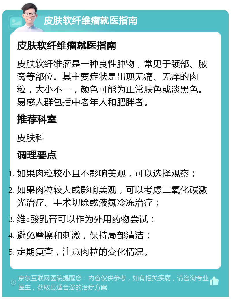 皮肤软纤维瘤就医指南 皮肤软纤维瘤就医指南 皮肤软纤维瘤是一种良性肿物，常见于颈部、腋窝等部位。其主要症状是出现无痛、无痒的肉粒，大小不一，颜色可能为正常肤色或淡黑色。易感人群包括中老年人和肥胖者。 推荐科室 皮肤科 调理要点 如果肉粒较小且不影响美观，可以选择观察； 如果肉粒较大或影响美观，可以考虑二氧化碳激光治疗、手术切除或液氮冷冻治疗； 维a酸乳膏可以作为外用药物尝试； 避免摩擦和刺激，保持局部清洁； 定期复查，注意肉粒的变化情况。