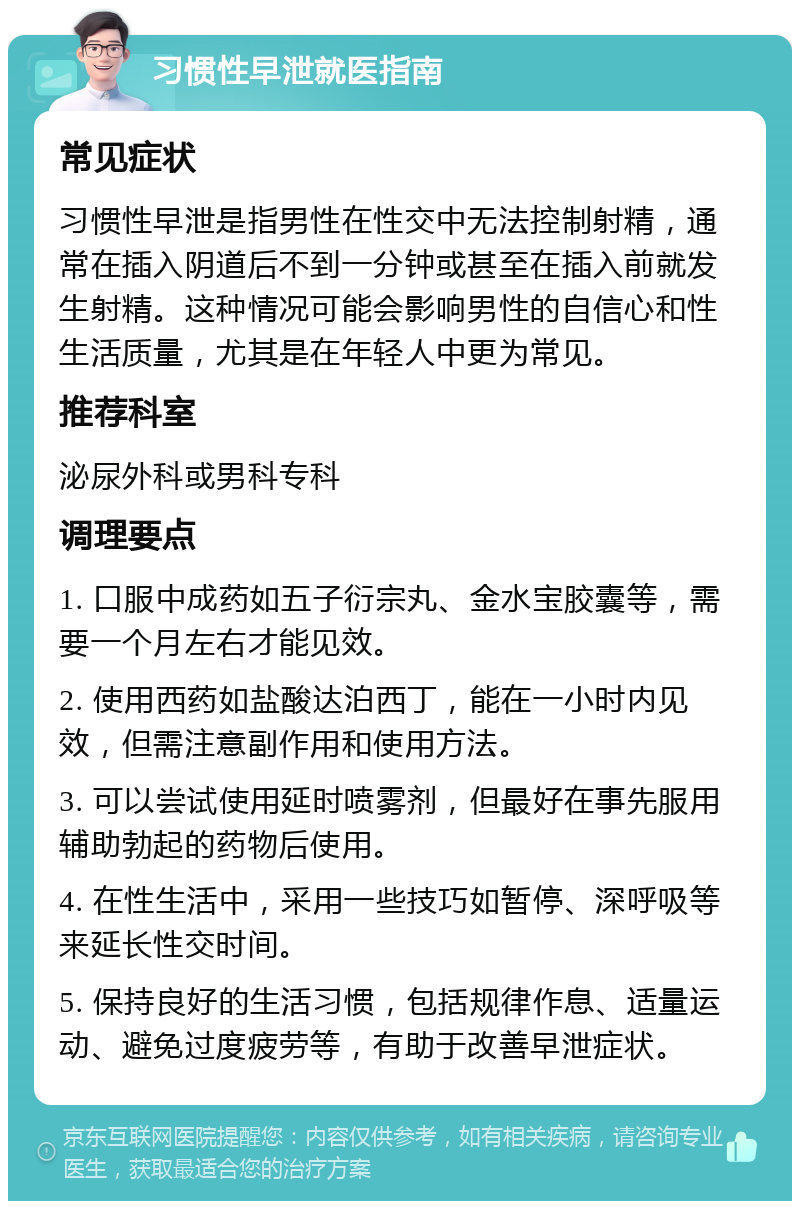 习惯性早泄就医指南 常见症状 习惯性早泄是指男性在性交中无法控制射精，通常在插入阴道后不到一分钟或甚至在插入前就发生射精。这种情况可能会影响男性的自信心和性生活质量，尤其是在年轻人中更为常见。 推荐科室 泌尿外科或男科专科 调理要点 1. 口服中成药如五子衍宗丸、金水宝胶囊等，需要一个月左右才能见效。 2. 使用西药如盐酸达泊西丁，能在一小时内见效，但需注意副作用和使用方法。 3. 可以尝试使用延时喷雾剂，但最好在事先服用辅助勃起的药物后使用。 4. 在性生活中，采用一些技巧如暂停、深呼吸等来延长性交时间。 5. 保持良好的生活习惯，包括规律作息、适量运动、避免过度疲劳等，有助于改善早泄症状。