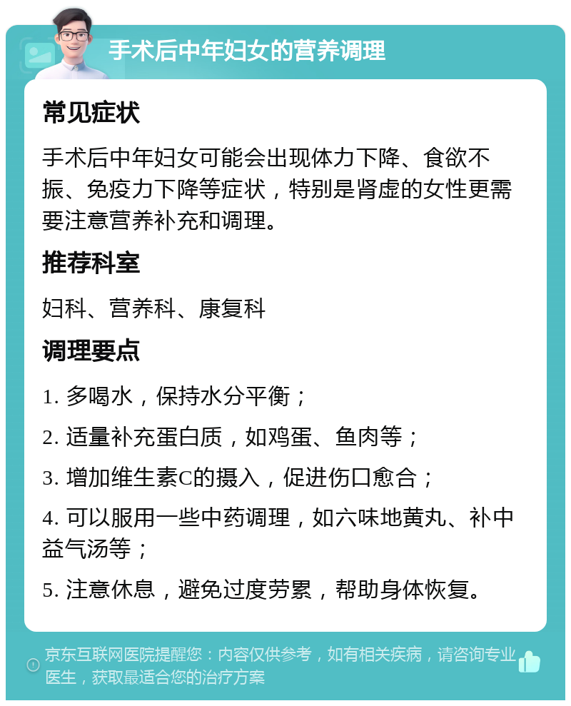 手术后中年妇女的营养调理 常见症状 手术后中年妇女可能会出现体力下降、食欲不振、免疫力下降等症状，特别是肾虚的女性更需要注意营养补充和调理。 推荐科室 妇科、营养科、康复科 调理要点 1. 多喝水，保持水分平衡； 2. 适量补充蛋白质，如鸡蛋、鱼肉等； 3. 增加维生素C的摄入，促进伤口愈合； 4. 可以服用一些中药调理，如六味地黄丸、补中益气汤等； 5. 注意休息，避免过度劳累，帮助身体恢复。