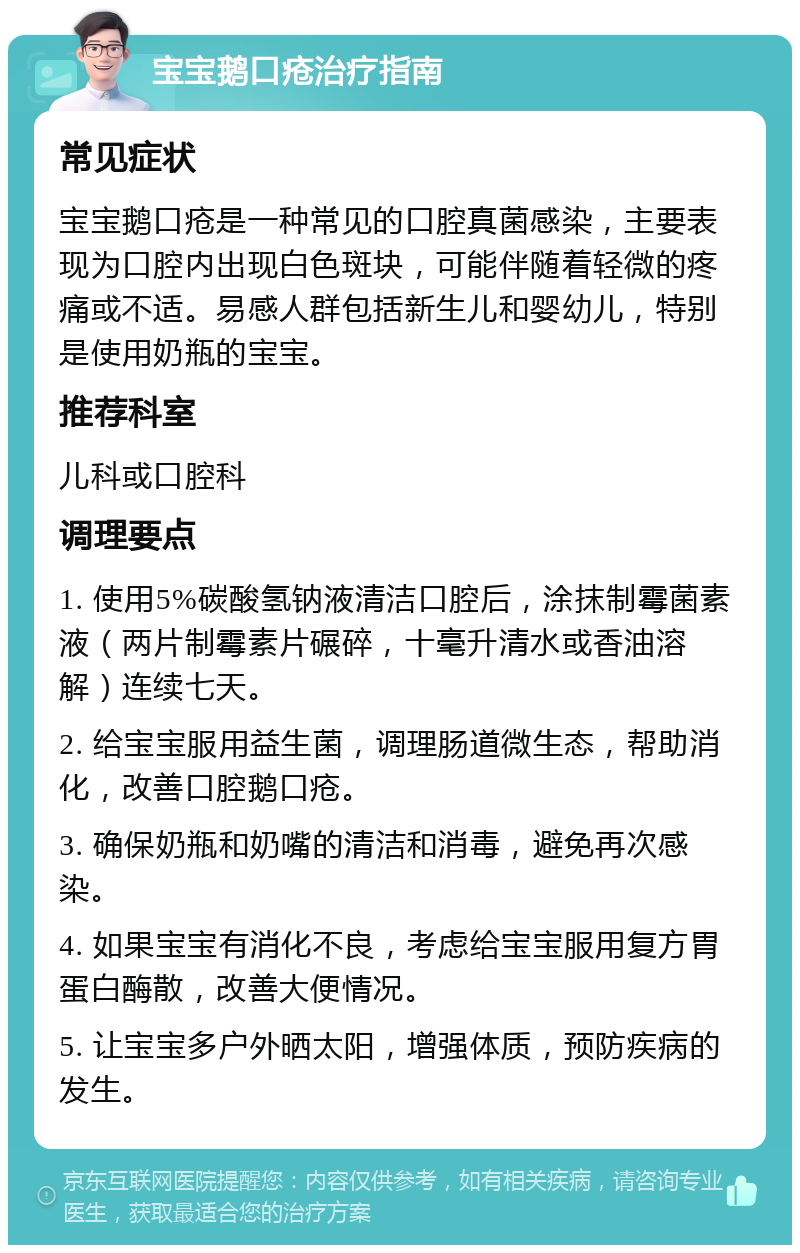 宝宝鹅口疮治疗指南 常见症状 宝宝鹅口疮是一种常见的口腔真菌感染，主要表现为口腔内出现白色斑块，可能伴随着轻微的疼痛或不适。易感人群包括新生儿和婴幼儿，特别是使用奶瓶的宝宝。 推荐科室 儿科或口腔科 调理要点 1. 使用5%碳酸氢钠液清洁口腔后，涂抹制霉菌素液（两片制霉素片碾碎，十毫升清水或香油溶解）连续七天。 2. 给宝宝服用益生菌，调理肠道微生态，帮助消化，改善口腔鹅口疮。 3. 确保奶瓶和奶嘴的清洁和消毒，避免再次感染。 4. 如果宝宝有消化不良，考虑给宝宝服用复方胃蛋白酶散，改善大便情况。 5. 让宝宝多户外晒太阳，增强体质，预防疾病的发生。