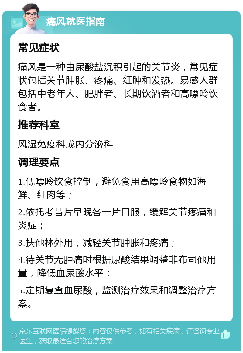 痛风就医指南 常见症状 痛风是一种由尿酸盐沉积引起的关节炎，常见症状包括关节肿胀、疼痛、红肿和发热。易感人群包括中老年人、肥胖者、长期饮酒者和高嘌呤饮食者。 推荐科室 风湿免疫科或内分泌科 调理要点 1.低嘌呤饮食控制，避免食用高嘌呤食物如海鲜、红肉等； 2.依托考昔片早晚各一片口服，缓解关节疼痛和炎症； 3.扶他林外用，减轻关节肿胀和疼痛； 4.待关节无肿痛时根据尿酸结果调整非布司他用量，降低血尿酸水平； 5.定期复查血尿酸，监测治疗效果和调整治疗方案。