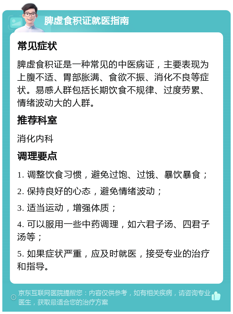 脾虚食积证就医指南 常见症状 脾虚食积证是一种常见的中医病证，主要表现为上腹不适、胃部胀满、食欲不振、消化不良等症状。易感人群包括长期饮食不规律、过度劳累、情绪波动大的人群。 推荐科室 消化内科 调理要点 1. 调整饮食习惯，避免过饱、过饿、暴饮暴食； 2. 保持良好的心态，避免情绪波动； 3. 适当运动，增强体质； 4. 可以服用一些中药调理，如六君子汤、四君子汤等； 5. 如果症状严重，应及时就医，接受专业的治疗和指导。