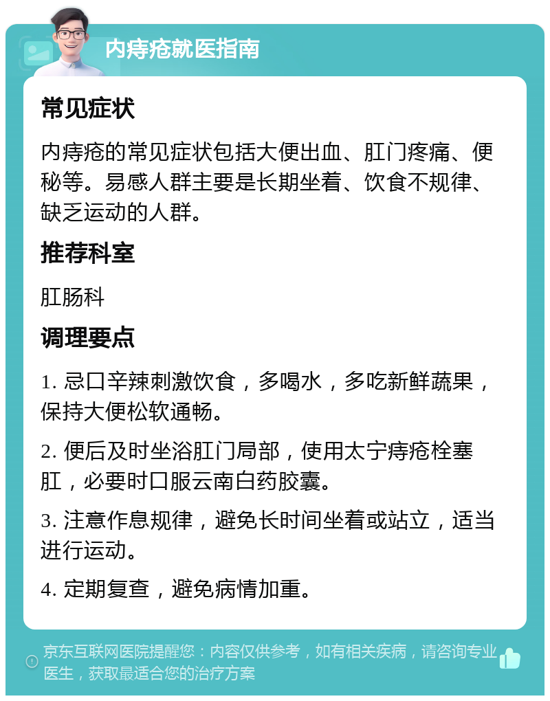 内痔疮就医指南 常见症状 内痔疮的常见症状包括大便出血、肛门疼痛、便秘等。易感人群主要是长期坐着、饮食不规律、缺乏运动的人群。 推荐科室 肛肠科 调理要点 1. 忌口辛辣刺激饮食，多喝水，多吃新鲜蔬果，保持大便松软通畅。 2. 便后及时坐浴肛门局部，使用太宁痔疮栓塞肛，必要时口服云南白药胶囊。 3. 注意作息规律，避免长时间坐着或站立，适当进行运动。 4. 定期复查，避免病情加重。