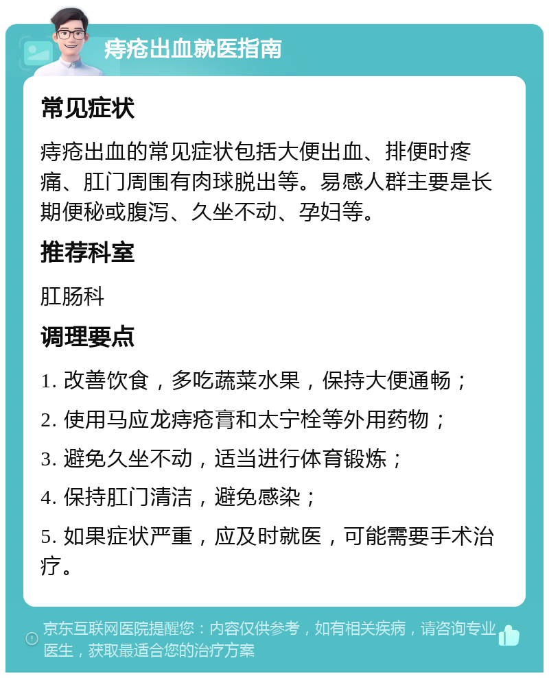 痔疮出血就医指南 常见症状 痔疮出血的常见症状包括大便出血、排便时疼痛、肛门周围有肉球脱出等。易感人群主要是长期便秘或腹泻、久坐不动、孕妇等。 推荐科室 肛肠科 调理要点 1. 改善饮食，多吃蔬菜水果，保持大便通畅； 2. 使用马应龙痔疮膏和太宁栓等外用药物； 3. 避免久坐不动，适当进行体育锻炼； 4. 保持肛门清洁，避免感染； 5. 如果症状严重，应及时就医，可能需要手术治疗。