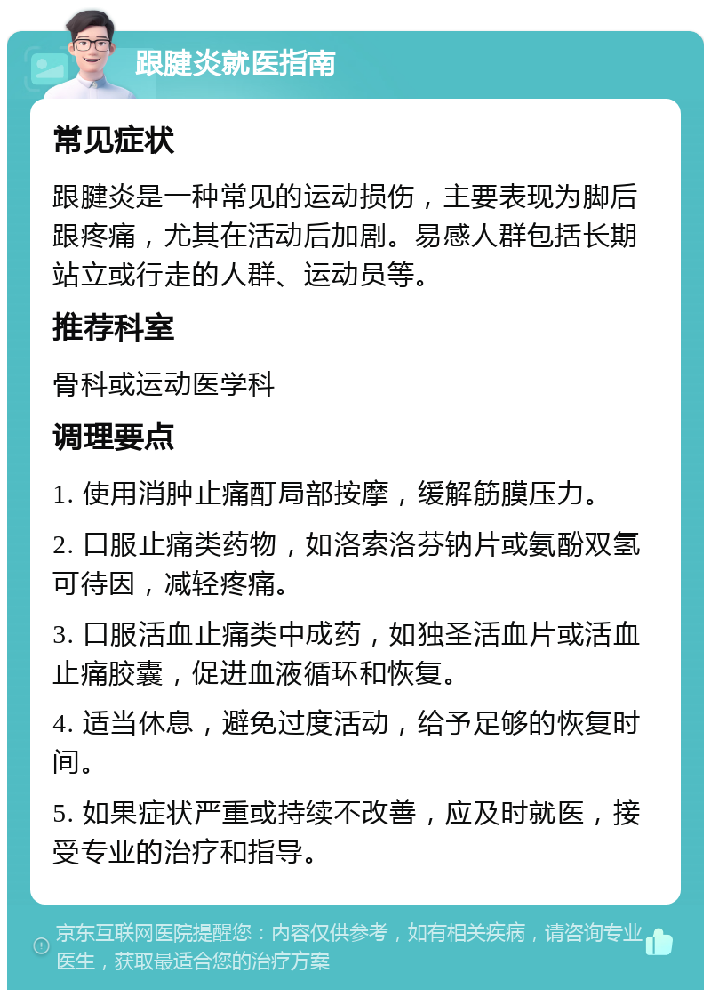 跟腱炎就医指南 常见症状 跟腱炎是一种常见的运动损伤，主要表现为脚后跟疼痛，尤其在活动后加剧。易感人群包括长期站立或行走的人群、运动员等。 推荐科室 骨科或运动医学科 调理要点 1. 使用消肿止痛酊局部按摩，缓解筋膜压力。 2. 口服止痛类药物，如洛索洛芬钠片或氨酚双氢可待因，减轻疼痛。 3. 口服活血止痛类中成药，如独圣活血片或活血止痛胶囊，促进血液循环和恢复。 4. 适当休息，避免过度活动，给予足够的恢复时间。 5. 如果症状严重或持续不改善，应及时就医，接受专业的治疗和指导。