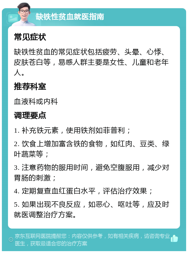 缺铁性贫血就医指南 常见症状 缺铁性贫血的常见症状包括疲劳、头晕、心悸、皮肤苍白等，易感人群主要是女性、儿童和老年人。 推荐科室 血液科或内科 调理要点 1. 补充铁元素，使用铁剂如菲普利； 2. 饮食上增加富含铁的食物，如红肉、豆类、绿叶蔬菜等； 3. 注意药物的服用时间，避免空腹服用，减少对胃肠的刺激； 4. 定期复查血红蛋白水平，评估治疗效果； 5. 如果出现不良反应，如恶心、呕吐等，应及时就医调整治疗方案。