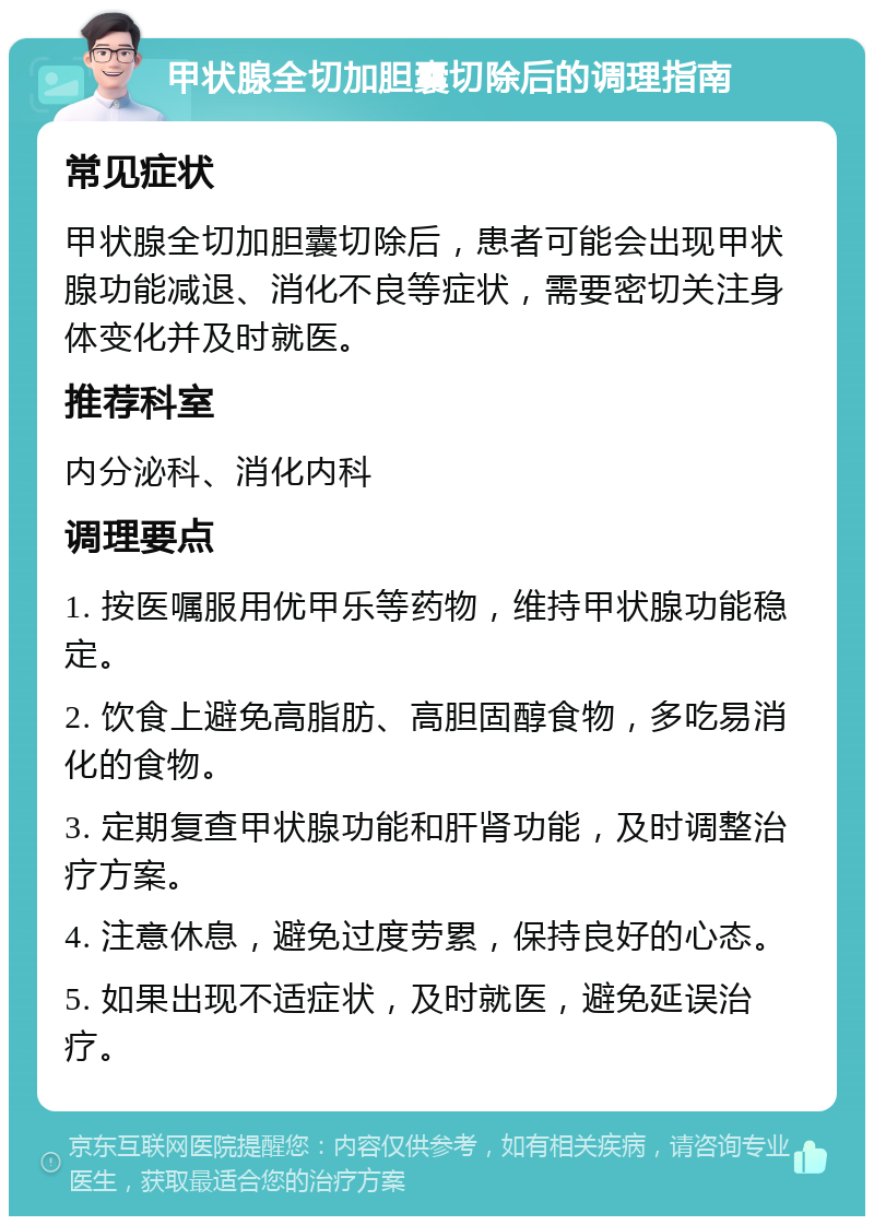 甲状腺全切加胆囊切除后的调理指南 常见症状 甲状腺全切加胆囊切除后，患者可能会出现甲状腺功能减退、消化不良等症状，需要密切关注身体变化并及时就医。 推荐科室 内分泌科、消化内科 调理要点 1. 按医嘱服用优甲乐等药物，维持甲状腺功能稳定。 2. 饮食上避免高脂肪、高胆固醇食物，多吃易消化的食物。 3. 定期复查甲状腺功能和肝肾功能，及时调整治疗方案。 4. 注意休息，避免过度劳累，保持良好的心态。 5. 如果出现不适症状，及时就医，避免延误治疗。