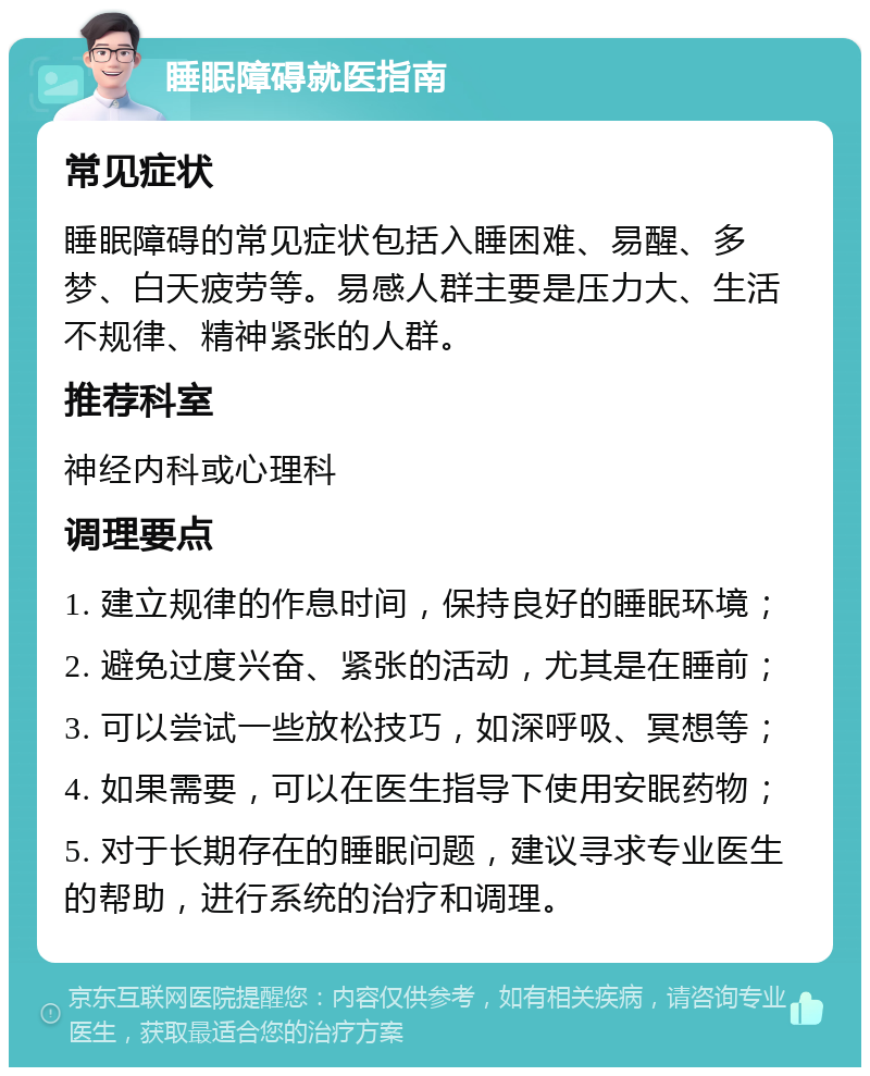 睡眠障碍就医指南 常见症状 睡眠障碍的常见症状包括入睡困难、易醒、多梦、白天疲劳等。易感人群主要是压力大、生活不规律、精神紧张的人群。 推荐科室 神经内科或心理科 调理要点 1. 建立规律的作息时间，保持良好的睡眠环境； 2. 避免过度兴奋、紧张的活动，尤其是在睡前； 3. 可以尝试一些放松技巧，如深呼吸、冥想等； 4. 如果需要，可以在医生指导下使用安眠药物； 5. 对于长期存在的睡眠问题，建议寻求专业医生的帮助，进行系统的治疗和调理。