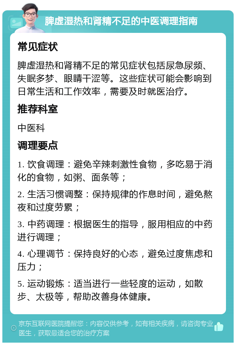 脾虚湿热和肾精不足的中医调理指南 常见症状 脾虚湿热和肾精不足的常见症状包括尿急尿频、失眠多梦、眼睛干涩等。这些症状可能会影响到日常生活和工作效率，需要及时就医治疗。 推荐科室 中医科 调理要点 1. 饮食调理：避免辛辣刺激性食物，多吃易于消化的食物，如粥、面条等； 2. 生活习惯调整：保持规律的作息时间，避免熬夜和过度劳累； 3. 中药调理：根据医生的指导，服用相应的中药进行调理； 4. 心理调节：保持良好的心态，避免过度焦虑和压力； 5. 运动锻炼：适当进行一些轻度的运动，如散步、太极等，帮助改善身体健康。