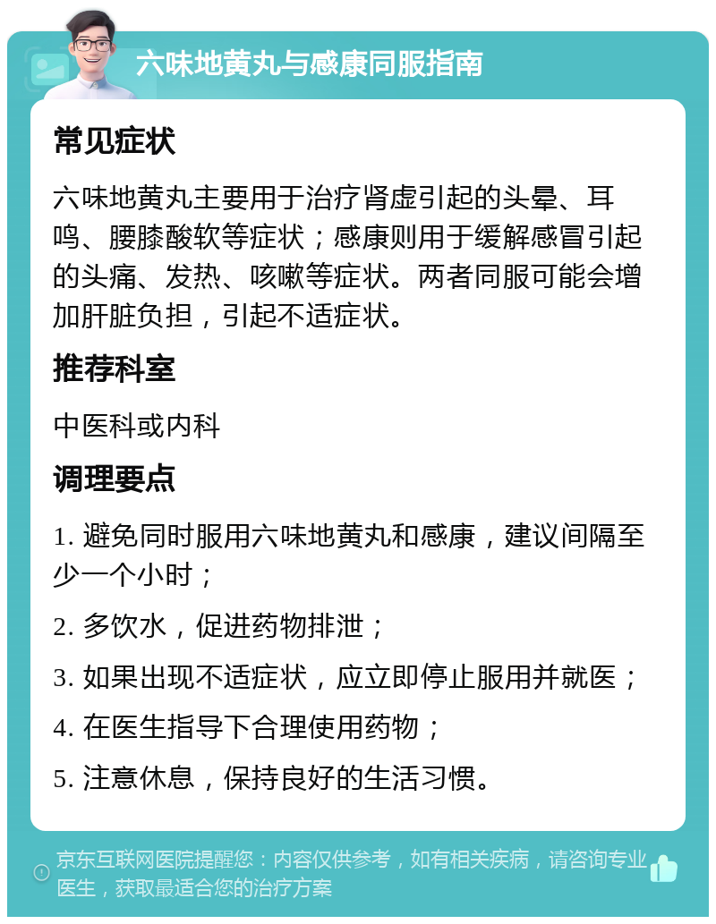 六味地黄丸与感康同服指南 常见症状 六味地黄丸主要用于治疗肾虚引起的头晕、耳鸣、腰膝酸软等症状；感康则用于缓解感冒引起的头痛、发热、咳嗽等症状。两者同服可能会增加肝脏负担，引起不适症状。 推荐科室 中医科或内科 调理要点 1. 避免同时服用六味地黄丸和感康，建议间隔至少一个小时； 2. 多饮水，促进药物排泄； 3. 如果出现不适症状，应立即停止服用并就医； 4. 在医生指导下合理使用药物； 5. 注意休息，保持良好的生活习惯。