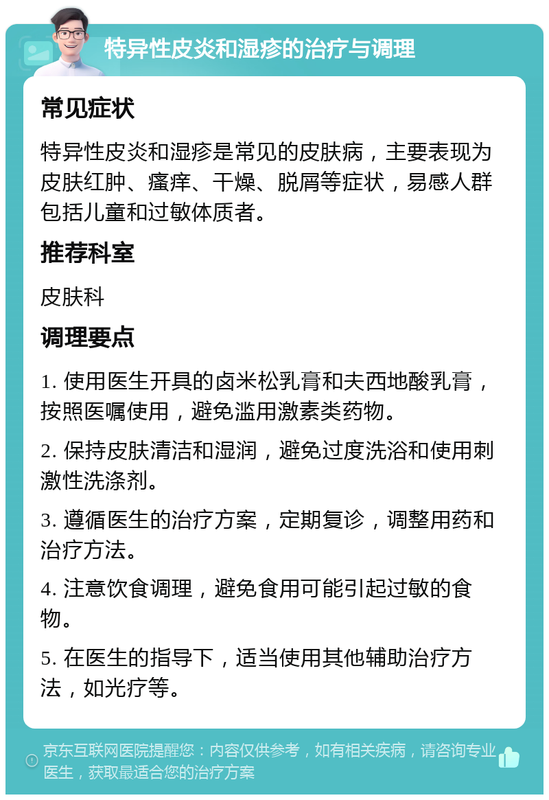 特异性皮炎和湿疹的治疗与调理 常见症状 特异性皮炎和湿疹是常见的皮肤病，主要表现为皮肤红肿、瘙痒、干燥、脱屑等症状，易感人群包括儿童和过敏体质者。 推荐科室 皮肤科 调理要点 1. 使用医生开具的卤米松乳膏和夫西地酸乳膏，按照医嘱使用，避免滥用激素类药物。 2. 保持皮肤清洁和湿润，避免过度洗浴和使用刺激性洗涤剂。 3. 遵循医生的治疗方案，定期复诊，调整用药和治疗方法。 4. 注意饮食调理，避免食用可能引起过敏的食物。 5. 在医生的指导下，适当使用其他辅助治疗方法，如光疗等。