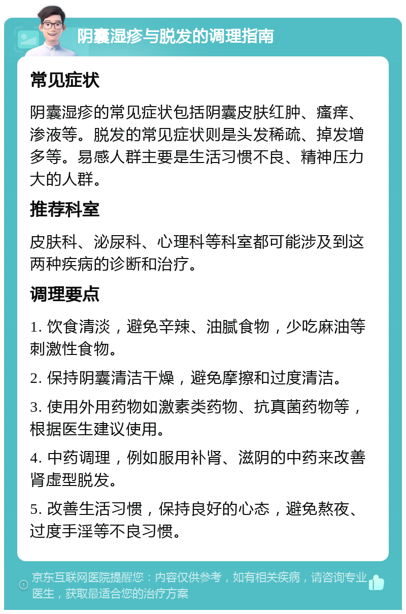 阴囊湿疹与脱发的调理指南 常见症状 阴囊湿疹的常见症状包括阴囊皮肤红肿、瘙痒、渗液等。脱发的常见症状则是头发稀疏、掉发增多等。易感人群主要是生活习惯不良、精神压力大的人群。 推荐科室 皮肤科、泌尿科、心理科等科室都可能涉及到这两种疾病的诊断和治疗。 调理要点 1. 饮食清淡，避免辛辣、油腻食物，少吃麻油等刺激性食物。 2. 保持阴囊清洁干燥，避免摩擦和过度清洁。 3. 使用外用药物如激素类药物、抗真菌药物等，根据医生建议使用。 4. 中药调理，例如服用补肾、滋阴的中药来改善肾虚型脱发。 5. 改善生活习惯，保持良好的心态，避免熬夜、过度手淫等不良习惯。