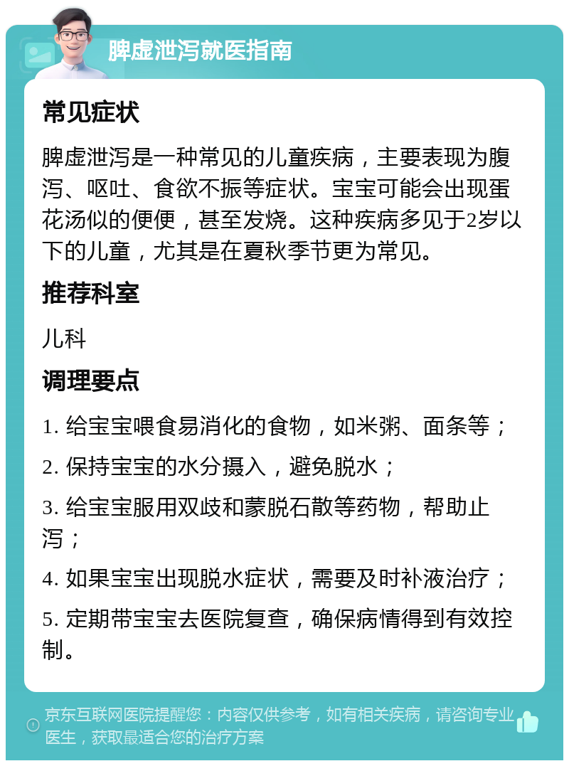 脾虚泄泻就医指南 常见症状 脾虚泄泻是一种常见的儿童疾病，主要表现为腹泻、呕吐、食欲不振等症状。宝宝可能会出现蛋花汤似的便便，甚至发烧。这种疾病多见于2岁以下的儿童，尤其是在夏秋季节更为常见。 推荐科室 儿科 调理要点 1. 给宝宝喂食易消化的食物，如米粥、面条等； 2. 保持宝宝的水分摄入，避免脱水； 3. 给宝宝服用双歧和蒙脱石散等药物，帮助止泻； 4. 如果宝宝出现脱水症状，需要及时补液治疗； 5. 定期带宝宝去医院复查，确保病情得到有效控制。