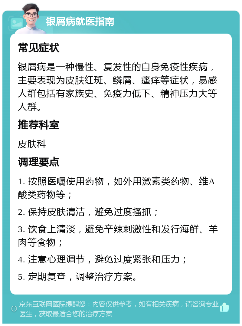 银屑病就医指南 常见症状 银屑病是一种慢性、复发性的自身免疫性疾病，主要表现为皮肤红斑、鳞屑、瘙痒等症状，易感人群包括有家族史、免疫力低下、精神压力大等人群。 推荐科室 皮肤科 调理要点 1. 按照医嘱使用药物，如外用激素类药物、维A酸类药物等； 2. 保持皮肤清洁，避免过度搔抓； 3. 饮食上清淡，避免辛辣刺激性和发行海鲜、羊肉等食物； 4. 注意心理调节，避免过度紧张和压力； 5. 定期复查，调整治疗方案。