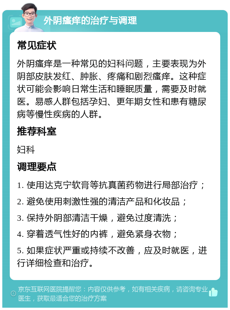 外阴瘙痒的治疗与调理 常见症状 外阴瘙痒是一种常见的妇科问题，主要表现为外阴部皮肤发红、肿胀、疼痛和剧烈瘙痒。这种症状可能会影响日常生活和睡眠质量，需要及时就医。易感人群包括孕妇、更年期女性和患有糖尿病等慢性疾病的人群。 推荐科室 妇科 调理要点 1. 使用达克宁软膏等抗真菌药物进行局部治疗； 2. 避免使用刺激性强的清洁产品和化妆品； 3. 保持外阴部清洁干燥，避免过度清洗； 4. 穿着透气性好的内裤，避免紧身衣物； 5. 如果症状严重或持续不改善，应及时就医，进行详细检查和治疗。