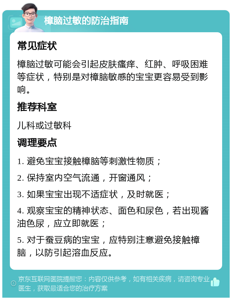 樟脑过敏的防治指南 常见症状 樟脑过敏可能会引起皮肤瘙痒、红肿、呼吸困难等症状，特别是对樟脑敏感的宝宝更容易受到影响。 推荐科室 儿科或过敏科 调理要点 1. 避免宝宝接触樟脑等刺激性物质； 2. 保持室内空气流通，开窗通风； 3. 如果宝宝出现不适症状，及时就医； 4. 观察宝宝的精神状态、面色和尿色，若出现酱油色尿，应立即就医； 5. 对于蚕豆病的宝宝，应特别注意避免接触樟脑，以防引起溶血反应。