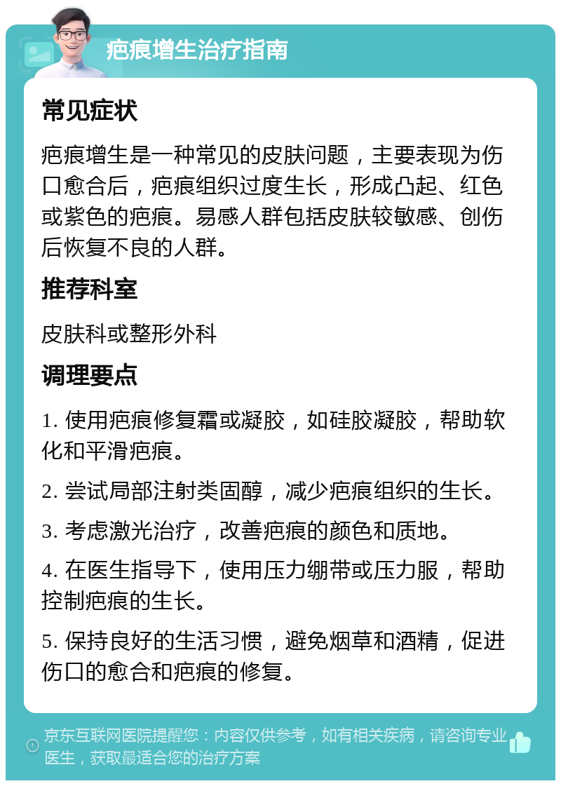 疤痕增生治疗指南 常见症状 疤痕增生是一种常见的皮肤问题，主要表现为伤口愈合后，疤痕组织过度生长，形成凸起、红色或紫色的疤痕。易感人群包括皮肤较敏感、创伤后恢复不良的人群。 推荐科室 皮肤科或整形外科 调理要点 1. 使用疤痕修复霜或凝胶，如硅胶凝胶，帮助软化和平滑疤痕。 2. 尝试局部注射类固醇，减少疤痕组织的生长。 3. 考虑激光治疗，改善疤痕的颜色和质地。 4. 在医生指导下，使用压力绷带或压力服，帮助控制疤痕的生长。 5. 保持良好的生活习惯，避免烟草和酒精，促进伤口的愈合和疤痕的修复。