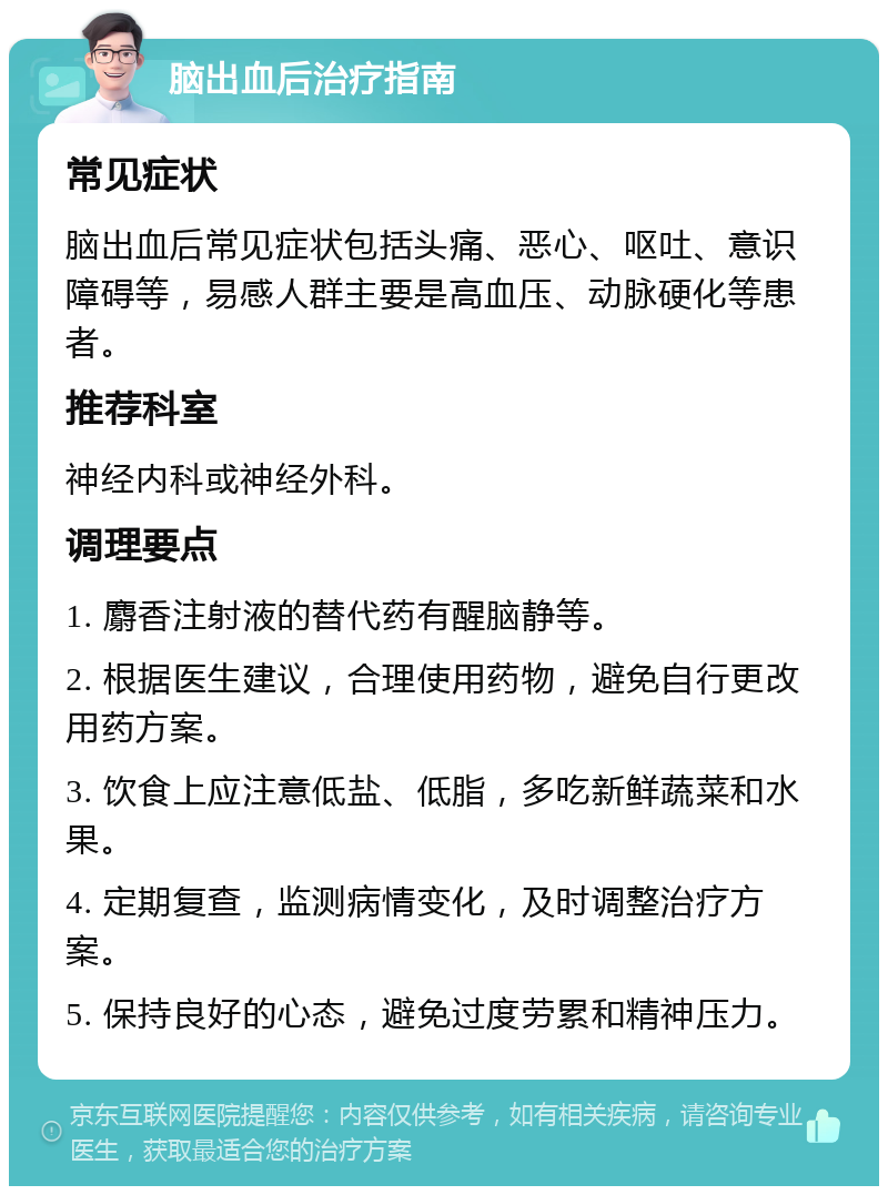 脑出血后治疗指南 常见症状 脑出血后常见症状包括头痛、恶心、呕吐、意识障碍等，易感人群主要是高血压、动脉硬化等患者。 推荐科室 神经内科或神经外科。 调理要点 1. 麝香注射液的替代药有醒脑静等。 2. 根据医生建议，合理使用药物，避免自行更改用药方案。 3. 饮食上应注意低盐、低脂，多吃新鲜蔬菜和水果。 4. 定期复查，监测病情变化，及时调整治疗方案。 5. 保持良好的心态，避免过度劳累和精神压力。