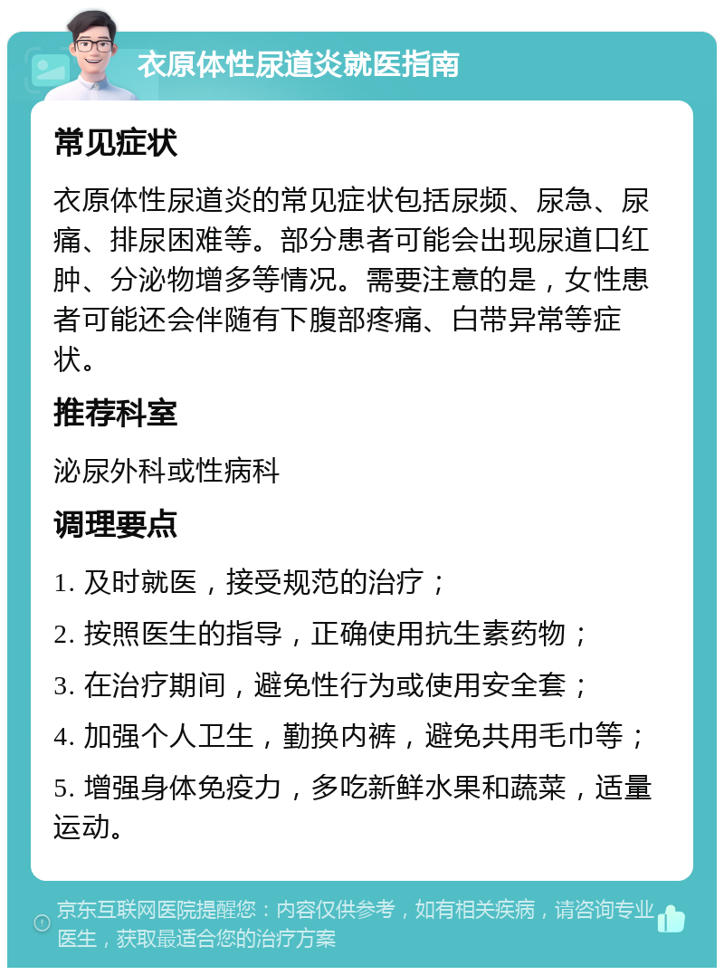 衣原体性尿道炎就医指南 常见症状 衣原体性尿道炎的常见症状包括尿频、尿急、尿痛、排尿困难等。部分患者可能会出现尿道口红肿、分泌物增多等情况。需要注意的是，女性患者可能还会伴随有下腹部疼痛、白带异常等症状。 推荐科室 泌尿外科或性病科 调理要点 1. 及时就医，接受规范的治疗； 2. 按照医生的指导，正确使用抗生素药物； 3. 在治疗期间，避免性行为或使用安全套； 4. 加强个人卫生，勤换内裤，避免共用毛巾等； 5. 增强身体免疫力，多吃新鲜水果和蔬菜，适量运动。