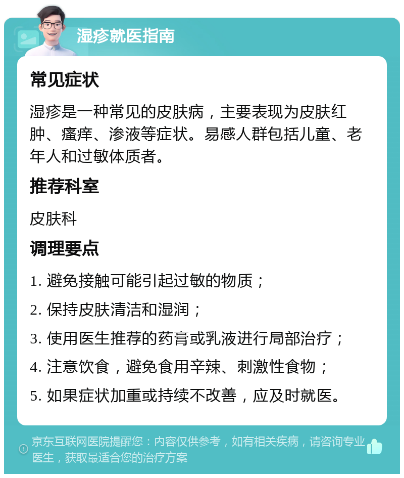 湿疹就医指南 常见症状 湿疹是一种常见的皮肤病，主要表现为皮肤红肿、瘙痒、渗液等症状。易感人群包括儿童、老年人和过敏体质者。 推荐科室 皮肤科 调理要点 1. 避免接触可能引起过敏的物质； 2. 保持皮肤清洁和湿润； 3. 使用医生推荐的药膏或乳液进行局部治疗； 4. 注意饮食，避免食用辛辣、刺激性食物； 5. 如果症状加重或持续不改善，应及时就医。