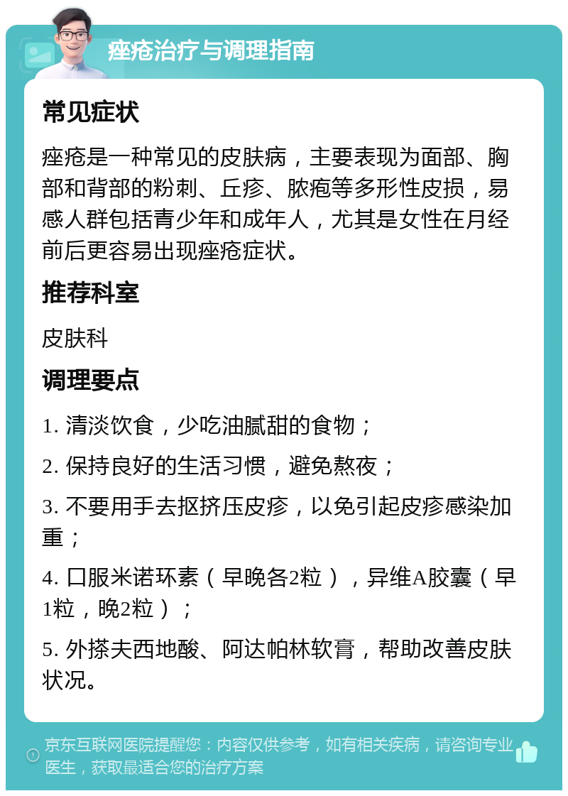 痤疮治疗与调理指南 常见症状 痤疮是一种常见的皮肤病，主要表现为面部、胸部和背部的粉刺、丘疹、脓疱等多形性皮损，易感人群包括青少年和成年人，尤其是女性在月经前后更容易出现痤疮症状。 推荐科室 皮肤科 调理要点 1. 清淡饮食，少吃油腻甜的食物； 2. 保持良好的生活习惯，避免熬夜； 3. 不要用手去抠挤压皮疹，以免引起皮疹感染加重； 4. 口服米诺环素（早晚各2粒），异维A胶囊（早1粒，晚2粒）； 5. 外搽夫西地酸、阿达帕林软膏，帮助改善皮肤状况。