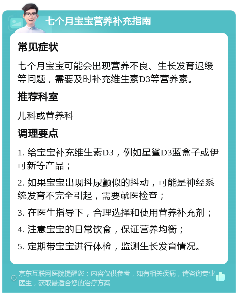 七个月宝宝营养补充指南 常见症状 七个月宝宝可能会出现营养不良、生长发育迟缓等问题，需要及时补充维生素D3等营养素。 推荐科室 儿科或营养科 调理要点 1. 给宝宝补充维生素D3，例如星鲨D3蓝盒子或伊可新等产品； 2. 如果宝宝出现抖尿颤似的抖动，可能是神经系统发育不完全引起，需要就医检查； 3. 在医生指导下，合理选择和使用营养补充剂； 4. 注意宝宝的日常饮食，保证营养均衡； 5. 定期带宝宝进行体检，监测生长发育情况。