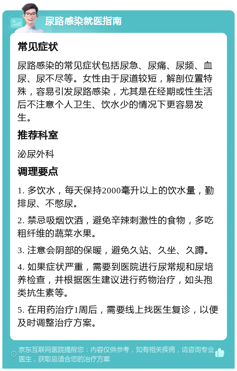 尿路感染就医指南 常见症状 尿路感染的常见症状包括尿急、尿痛、尿频、血尿、尿不尽等。女性由于尿道较短，解剖位置特殊，容易引发尿路感染，尤其是在经期或性生活后不注意个人卫生、饮水少的情况下更容易发生。 推荐科室 泌尿外科 调理要点 1. 多饮水，每天保持2000毫升以上的饮水量，勤排尿、不憋尿。 2. 禁忌吸烟饮酒，避免辛辣刺激性的食物，多吃粗纤维的蔬菜水果。 3. 注意会阴部的保暖，避免久站、久坐、久蹲。 4. 如果症状严重，需要到医院进行尿常规和尿培养检查，并根据医生建议进行药物治疗，如头孢类抗生素等。 5. 在用药治疗1周后，需要线上找医生复诊，以便及时调整治疗方案。