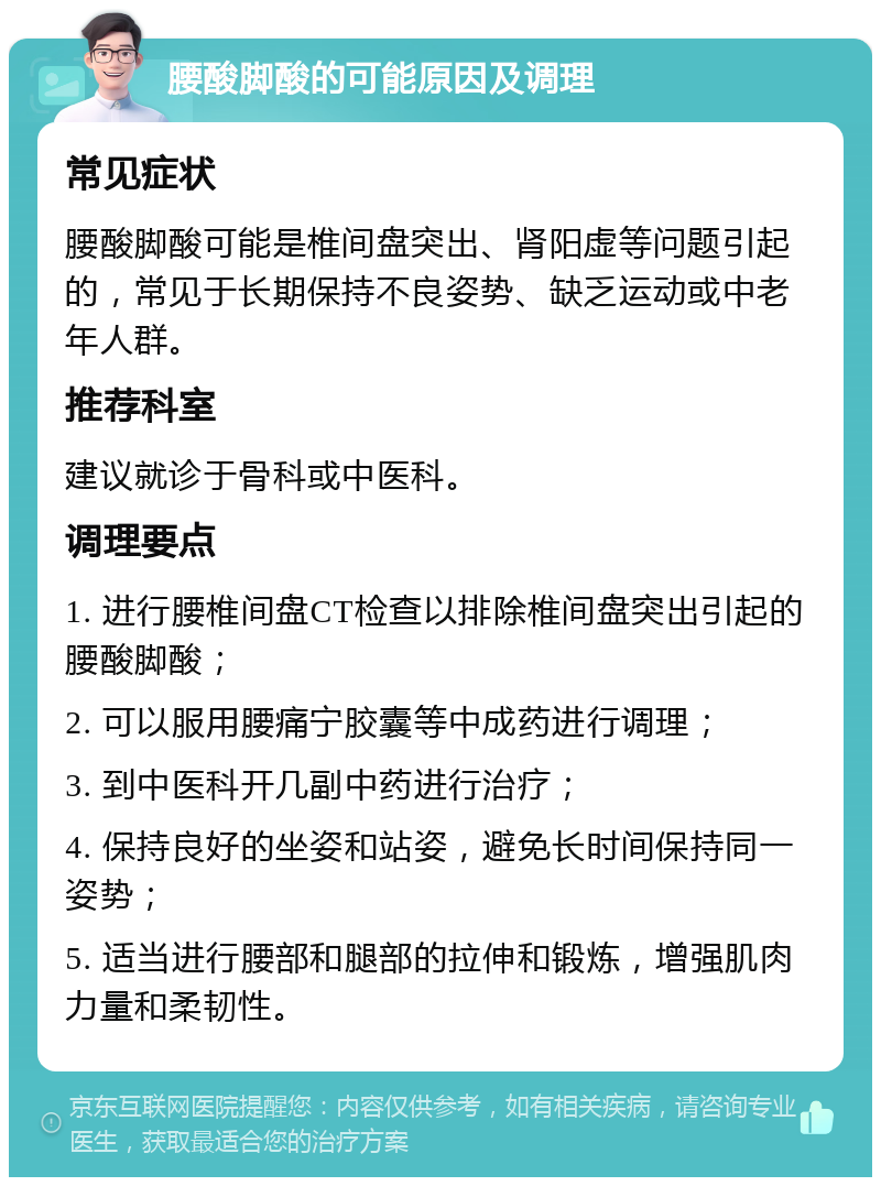 腰酸脚酸的可能原因及调理 常见症状 腰酸脚酸可能是椎间盘突出、肾阳虚等问题引起的，常见于长期保持不良姿势、缺乏运动或中老年人群。 推荐科室 建议就诊于骨科或中医科。 调理要点 1. 进行腰椎间盘CT检查以排除椎间盘突出引起的腰酸脚酸； 2. 可以服用腰痛宁胶囊等中成药进行调理； 3. 到中医科开几副中药进行治疗； 4. 保持良好的坐姿和站姿，避免长时间保持同一姿势； 5. 适当进行腰部和腿部的拉伸和锻炼，增强肌肉力量和柔韧性。