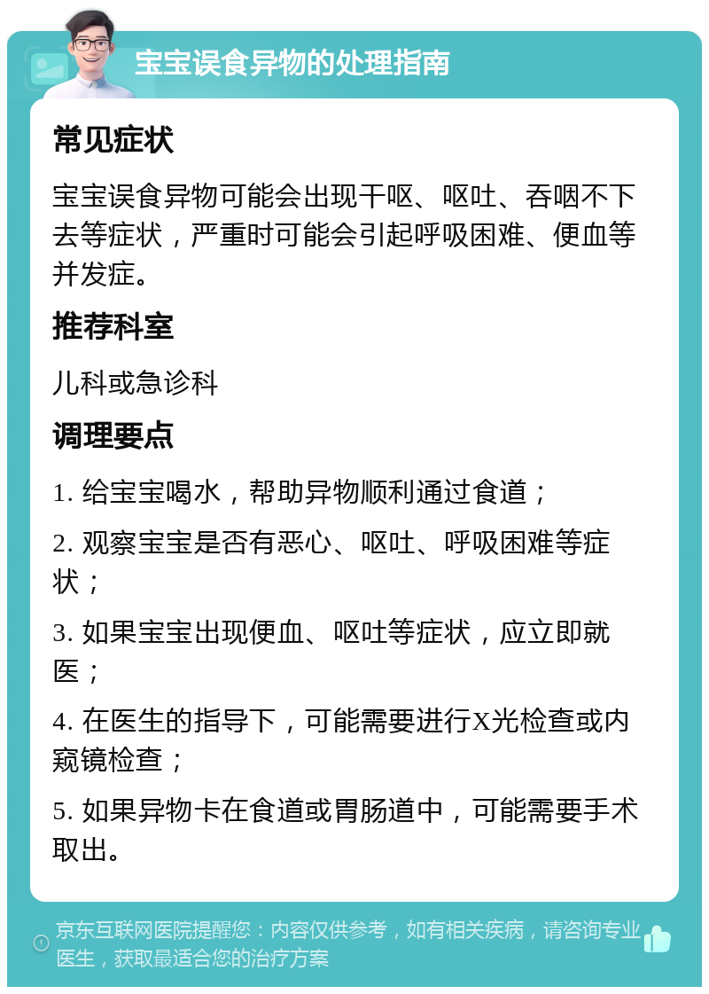 宝宝误食异物的处理指南 常见症状 宝宝误食异物可能会出现干呕、呕吐、吞咽不下去等症状，严重时可能会引起呼吸困难、便血等并发症。 推荐科室 儿科或急诊科 调理要点 1. 给宝宝喝水，帮助异物顺利通过食道； 2. 观察宝宝是否有恶心、呕吐、呼吸困难等症状； 3. 如果宝宝出现便血、呕吐等症状，应立即就医； 4. 在医生的指导下，可能需要进行X光检查或内窥镜检查； 5. 如果异物卡在食道或胃肠道中，可能需要手术取出。