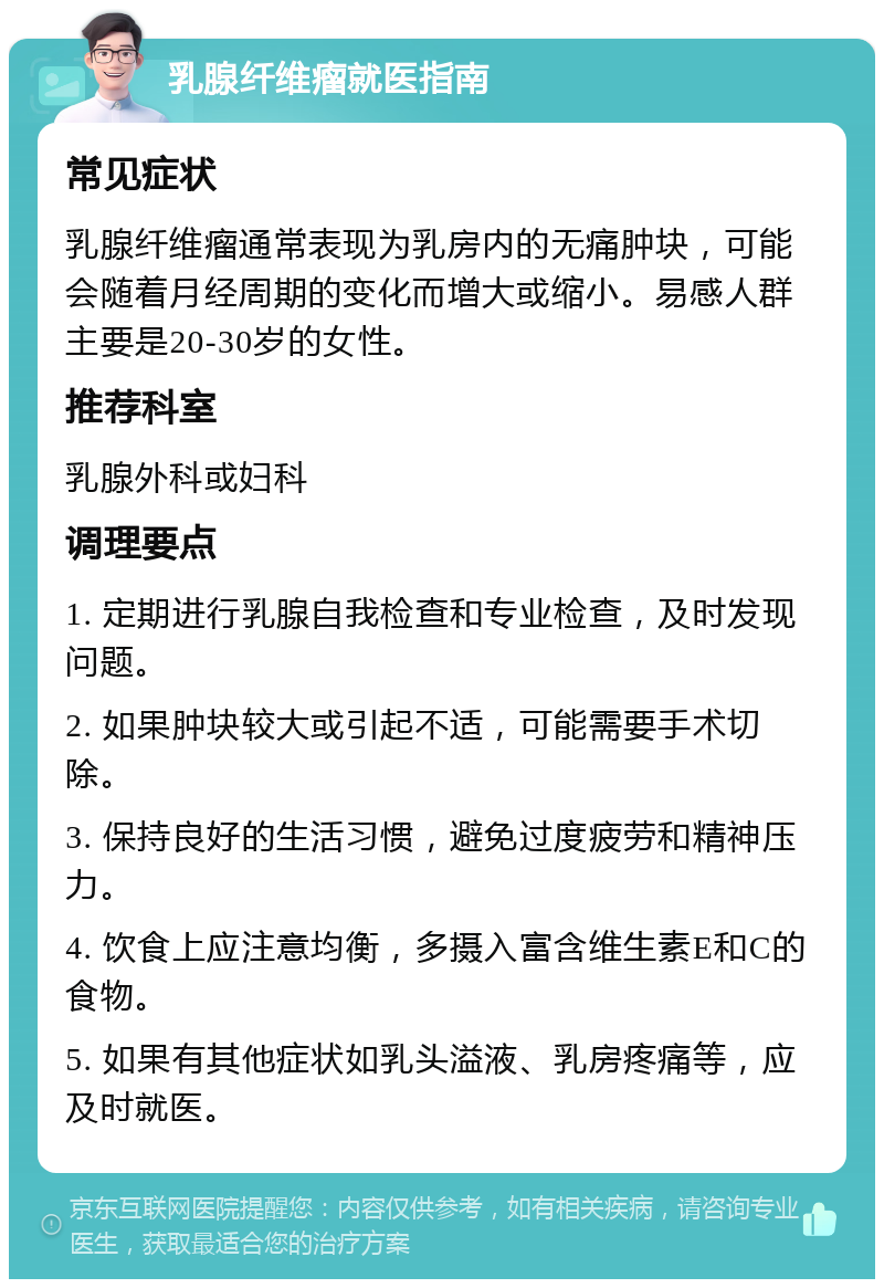 乳腺纤维瘤就医指南 常见症状 乳腺纤维瘤通常表现为乳房内的无痛肿块，可能会随着月经周期的变化而增大或缩小。易感人群主要是20-30岁的女性。 推荐科室 乳腺外科或妇科 调理要点 1. 定期进行乳腺自我检查和专业检查，及时发现问题。 2. 如果肿块较大或引起不适，可能需要手术切除。 3. 保持良好的生活习惯，避免过度疲劳和精神压力。 4. 饮食上应注意均衡，多摄入富含维生素E和C的食物。 5. 如果有其他症状如乳头溢液、乳房疼痛等，应及时就医。