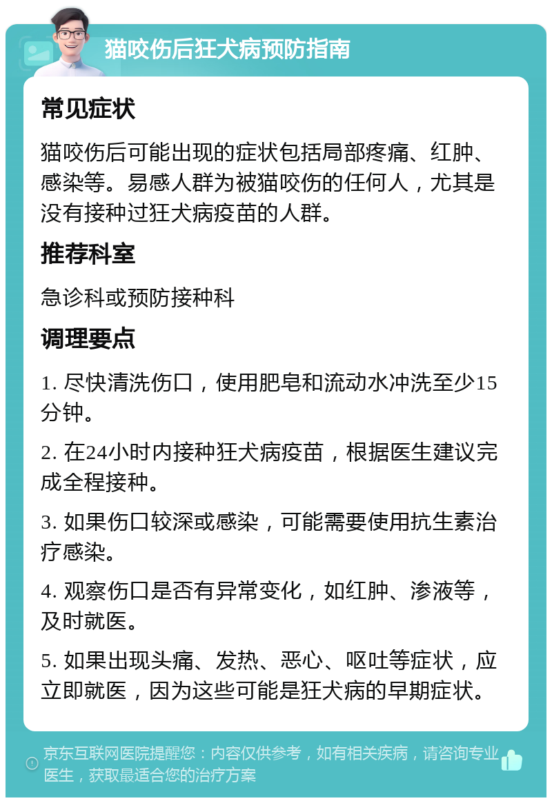 猫咬伤后狂犬病预防指南 常见症状 猫咬伤后可能出现的症状包括局部疼痛、红肿、感染等。易感人群为被猫咬伤的任何人，尤其是没有接种过狂犬病疫苗的人群。 推荐科室 急诊科或预防接种科 调理要点 1. 尽快清洗伤口，使用肥皂和流动水冲洗至少15分钟。 2. 在24小时内接种狂犬病疫苗，根据医生建议完成全程接种。 3. 如果伤口较深或感染，可能需要使用抗生素治疗感染。 4. 观察伤口是否有异常变化，如红肿、渗液等，及时就医。 5. 如果出现头痛、发热、恶心、呕吐等症状，应立即就医，因为这些可能是狂犬病的早期症状。