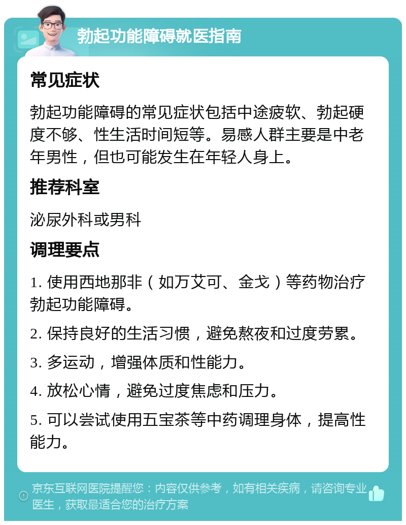 勃起功能障碍就医指南 常见症状 勃起功能障碍的常见症状包括中途疲软、勃起硬度不够、性生活时间短等。易感人群主要是中老年男性，但也可能发生在年轻人身上。 推荐科室 泌尿外科或男科 调理要点 1. 使用西地那非（如万艾可、金戈）等药物治疗勃起功能障碍。 2. 保持良好的生活习惯，避免熬夜和过度劳累。 3. 多运动，增强体质和性能力。 4. 放松心情，避免过度焦虑和压力。 5. 可以尝试使用五宝茶等中药调理身体，提高性能力。