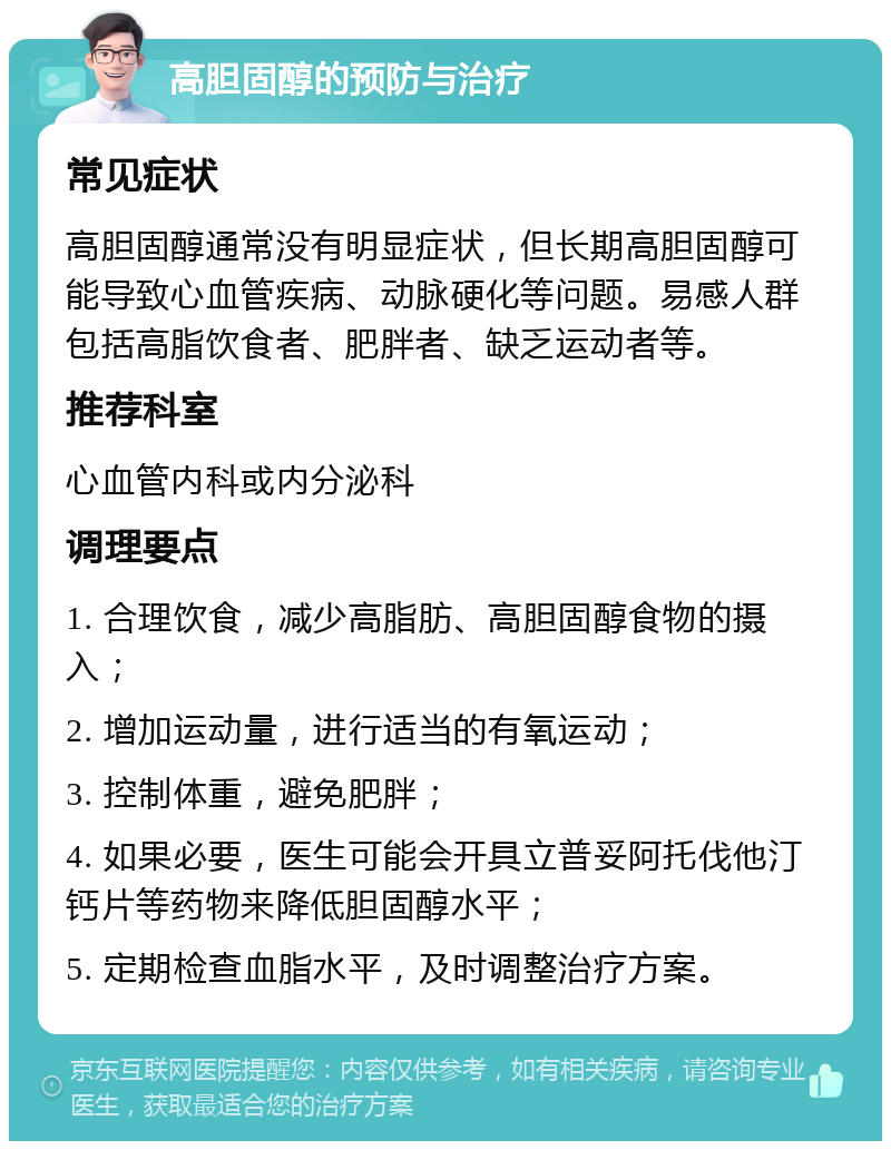 高胆固醇的预防与治疗 常见症状 高胆固醇通常没有明显症状，但长期高胆固醇可能导致心血管疾病、动脉硬化等问题。易感人群包括高脂饮食者、肥胖者、缺乏运动者等。 推荐科室 心血管内科或内分泌科 调理要点 1. 合理饮食，减少高脂肪、高胆固醇食物的摄入； 2. 增加运动量，进行适当的有氧运动； 3. 控制体重，避免肥胖； 4. 如果必要，医生可能会开具立普妥阿托伐他汀钙片等药物来降低胆固醇水平； 5. 定期检查血脂水平，及时调整治疗方案。