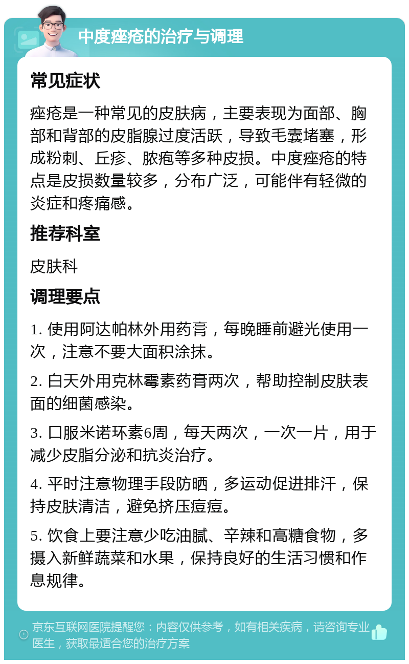 中度痤疮的治疗与调理 常见症状 痤疮是一种常见的皮肤病，主要表现为面部、胸部和背部的皮脂腺过度活跃，导致毛囊堵塞，形成粉刺、丘疹、脓疱等多种皮损。中度痤疮的特点是皮损数量较多，分布广泛，可能伴有轻微的炎症和疼痛感。 推荐科室 皮肤科 调理要点 1. 使用阿达帕林外用药膏，每晚睡前避光使用一次，注意不要大面积涂抹。 2. 白天外用克林霉素药膏两次，帮助控制皮肤表面的细菌感染。 3. 口服米诺环素6周，每天两次，一次一片，用于减少皮脂分泌和抗炎治疗。 4. 平时注意物理手段防晒，多运动促进排汗，保持皮肤清洁，避免挤压痘痘。 5. 饮食上要注意少吃油腻、辛辣和高糖食物，多摄入新鲜蔬菜和水果，保持良好的生活习惯和作息规律。