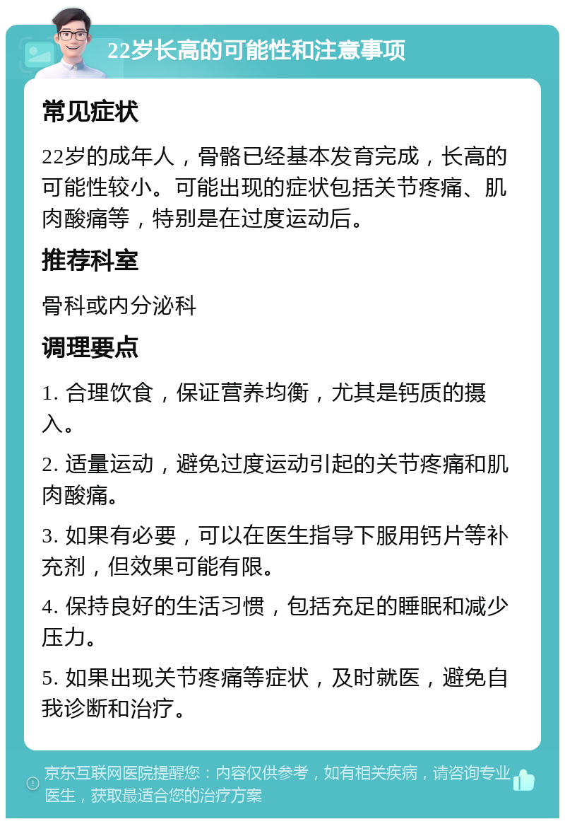 22岁长高的可能性和注意事项 常见症状 22岁的成年人，骨骼已经基本发育完成，长高的可能性较小。可能出现的症状包括关节疼痛、肌肉酸痛等，特别是在过度运动后。 推荐科室 骨科或内分泌科 调理要点 1. 合理饮食，保证营养均衡，尤其是钙质的摄入。 2. 适量运动，避免过度运动引起的关节疼痛和肌肉酸痛。 3. 如果有必要，可以在医生指导下服用钙片等补充剂，但效果可能有限。 4. 保持良好的生活习惯，包括充足的睡眠和减少压力。 5. 如果出现关节疼痛等症状，及时就医，避免自我诊断和治疗。