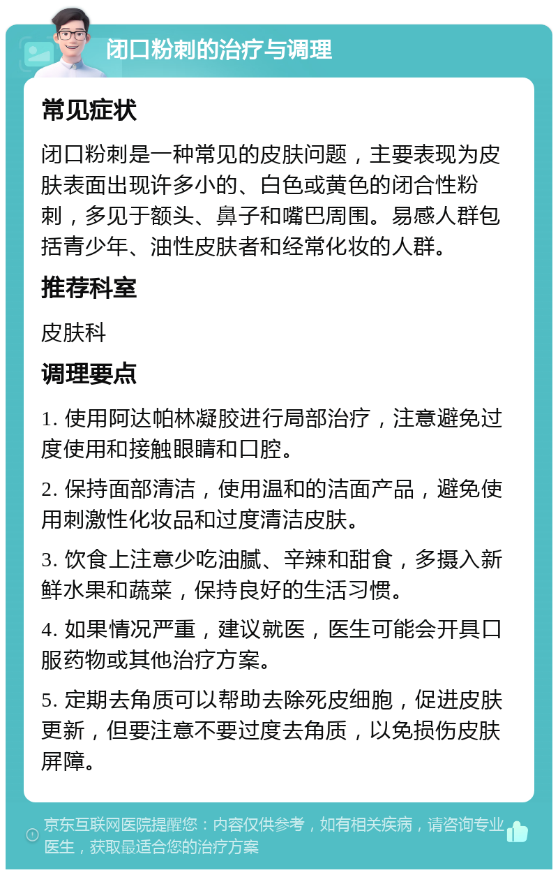 闭口粉刺的治疗与调理 常见症状 闭口粉刺是一种常见的皮肤问题，主要表现为皮肤表面出现许多小的、白色或黄色的闭合性粉刺，多见于额头、鼻子和嘴巴周围。易感人群包括青少年、油性皮肤者和经常化妆的人群。 推荐科室 皮肤科 调理要点 1. 使用阿达帕林凝胶进行局部治疗，注意避免过度使用和接触眼睛和口腔。 2. 保持面部清洁，使用温和的洁面产品，避免使用刺激性化妆品和过度清洁皮肤。 3. 饮食上注意少吃油腻、辛辣和甜食，多摄入新鲜水果和蔬菜，保持良好的生活习惯。 4. 如果情况严重，建议就医，医生可能会开具口服药物或其他治疗方案。 5. 定期去角质可以帮助去除死皮细胞，促进皮肤更新，但要注意不要过度去角质，以免损伤皮肤屏障。