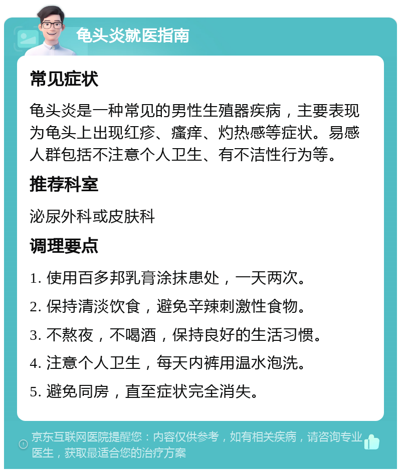 龟头炎就医指南 常见症状 龟头炎是一种常见的男性生殖器疾病，主要表现为龟头上出现红疹、瘙痒、灼热感等症状。易感人群包括不注意个人卫生、有不洁性行为等。 推荐科室 泌尿外科或皮肤科 调理要点 1. 使用百多邦乳膏涂抹患处，一天两次。 2. 保持清淡饮食，避免辛辣刺激性食物。 3. 不熬夜，不喝酒，保持良好的生活习惯。 4. 注意个人卫生，每天内裤用温水泡洗。 5. 避免同房，直至症状完全消失。