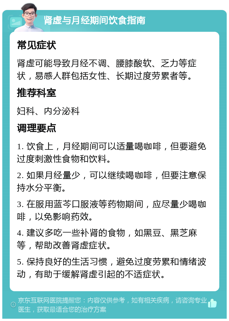 肾虚与月经期间饮食指南 常见症状 肾虚可能导致月经不调、腰膝酸软、乏力等症状，易感人群包括女性、长期过度劳累者等。 推荐科室 妇科、内分泌科 调理要点 1. 饮食上，月经期间可以适量喝咖啡，但要避免过度刺激性食物和饮料。 2. 如果月经量少，可以继续喝咖啡，但要注意保持水分平衡。 3. 在服用蓝芩口服液等药物期间，应尽量少喝咖啡，以免影响药效。 4. 建议多吃一些补肾的食物，如黑豆、黑芝麻等，帮助改善肾虚症状。 5. 保持良好的生活习惯，避免过度劳累和情绪波动，有助于缓解肾虚引起的不适症状。